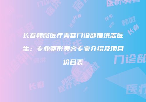 长春韩微医疗美容门诊部宿洪志医生：专业整形美容专家介绍及项目价目表