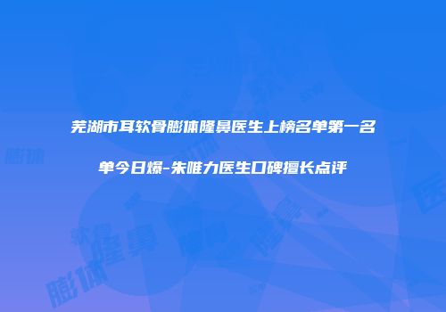 芜湖市耳软骨膨体隆鼻医生上榜名单第一名单今日爆-朱唯力医生口碑擅长点评