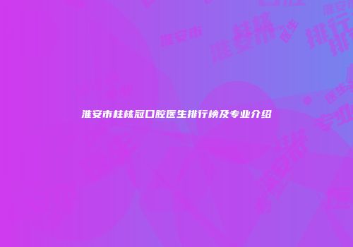 淮安市柱核冠口腔医生排行榜及专业介绍