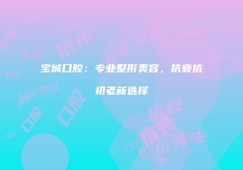 宝城口腔：专业整形美容，抗衰抗初老新选择