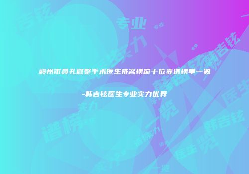 赣州市鼻孔微整手术医生排名榜前十位靠谱榜单一览-韩吉铉医生专业实力优异