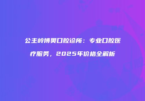 公主岭博奥口腔诊所：专业口腔医疗服务，2025年价格全解析