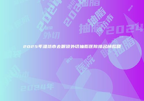 2025年潍坊市去眼袋外切抽脂医院排名榜揭晓