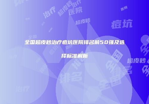 全国超皮秒治疗痘坑医院排名前50强及选择标准解析