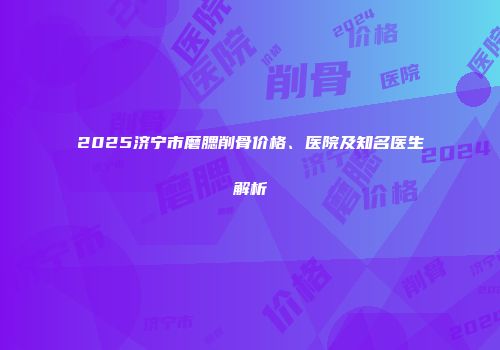 2025济宁市磨腮削骨价格、医院及知名医生解析