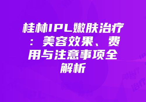 桂林IPL嫩肤治疗：美容效果、费用与注意事项全解析