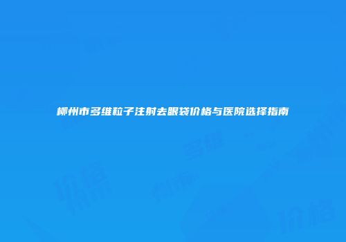 柳州市多维粒子注射去眼袋价格与医院选择指南