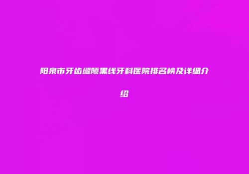 阳泉市牙齿缝隙黑线牙科医院排名榜及详细介绍