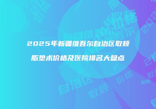2025年新疆维吾尔自治区取颊脂垫术价格及医院排名大盘点