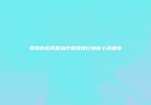 贵阳市招风耳治疗医院排行榜前十名推荐