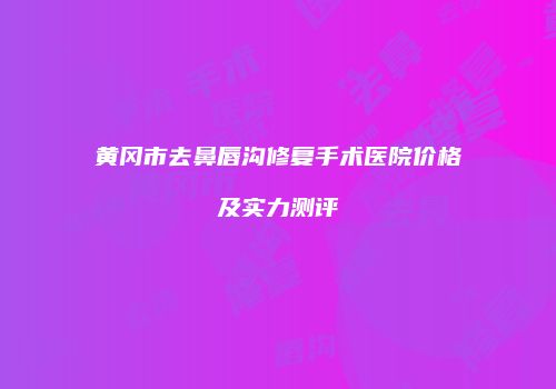 黄冈市去鼻唇沟修复手术医院价格及实力测评