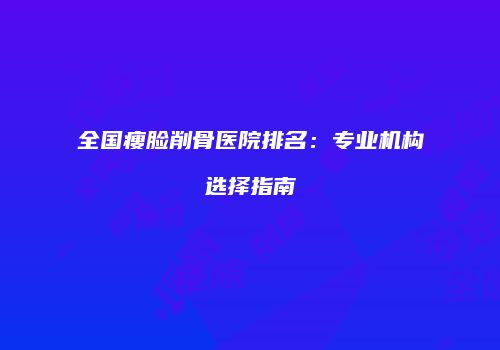 全国瘦脸削骨医院排名：专业机构选择指南