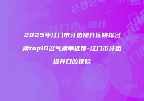 2025年江门市牙齿提升医院排名榜top10名气榜单推荐-江门市牙齿提升口腔医院