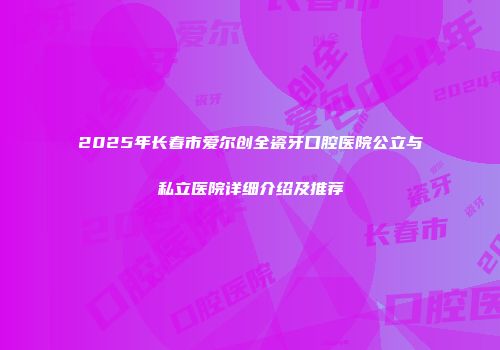 2025年长春市爱尔创全瓷牙口腔医院公立与私立医院详细介绍及推荐