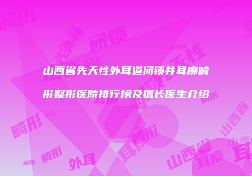 山西省先天性外耳道闭锁并耳廓畸形整形医院排行榜及擅长医生介绍