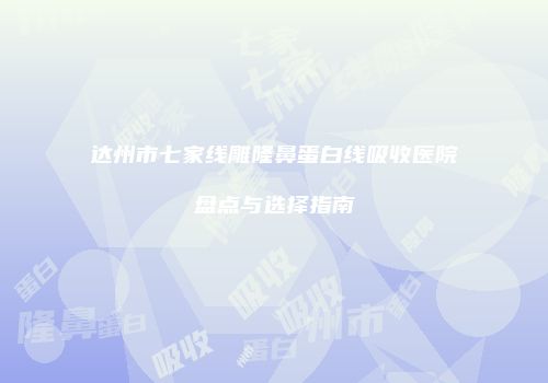 达州市七家线雕隆鼻蛋白线吸收医院盘点与选择指南