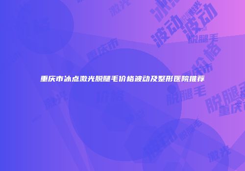 重庆市冰点激光脱腿毛价格波动及整形医院推荐