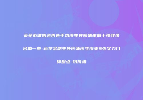 莱芜市做阴道再造手术医生在榜清单前十强收录名单一览-蒋学金副主任医师医生医美5强实力口碑盘点-附价格