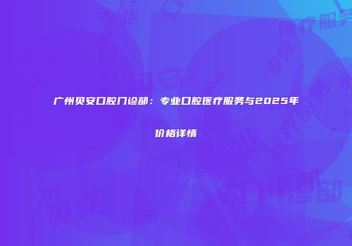 广州贝安口腔门诊部：专业口腔医疗服务与2025年价格详情