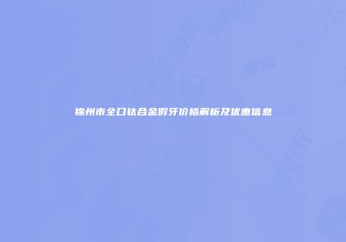 锦州市全口钛合金假牙价格解析及优惠信息