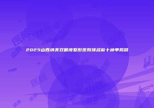 2025山西纳美双眼皮整形医院排名前十榜单揭晓