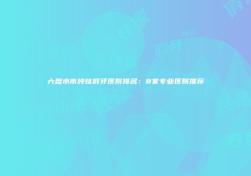 六盘水市纯钛假牙医院排名：8家专业医院推荐