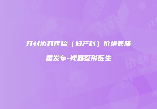 开封协和医院（妇产科）价格表隆重发布-钱晶整形医生