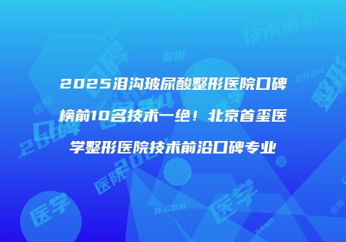 2025泪沟玻尿酸整形医院口碑榜前10名技术一绝！北京首玺医学整形医院技术前沿口碑专业