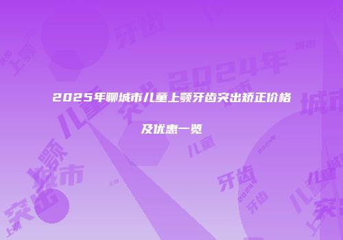 2025年聊城市儿童上颚牙齿突出矫正价格及优惠一览