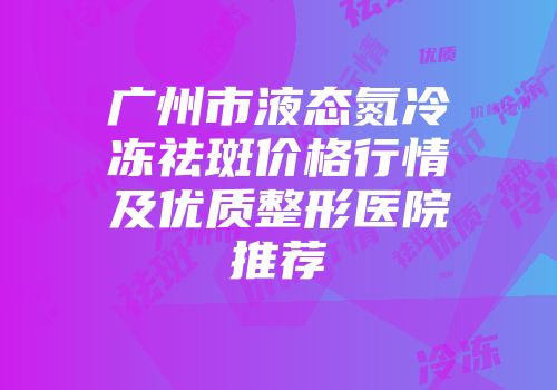 广州市液态氮冷冻祛斑价格行情及优质整形医院推荐
