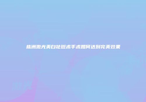 株洲激光美白祛斑术手术如何达到完美效果