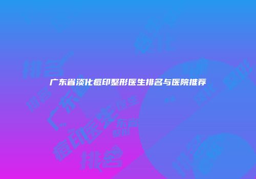 广东省淡化痘印整形医生排名与医院推荐