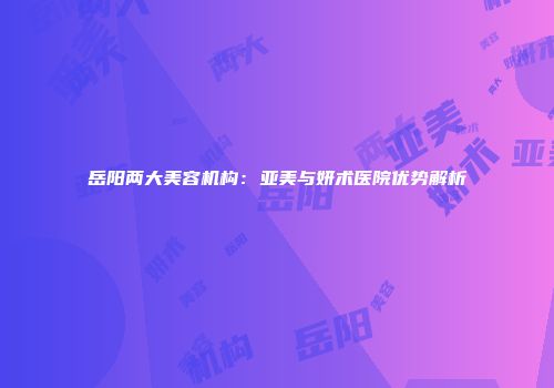 岳阳两大美容机构：亚美与妍术医院优势解析