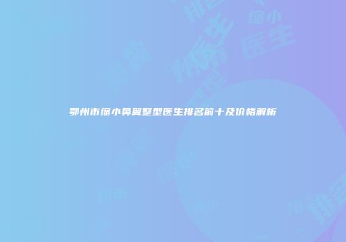 鄂州市缩小鼻翼整型医生排名前十及价格解析