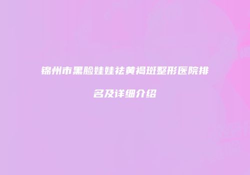 锦州市黑脸娃娃祛黄褐斑整形医院排名及详细介绍
