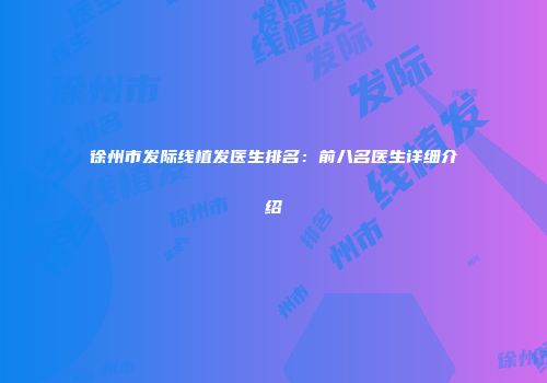 徐州市发际线植发医生排名：前八名医生详细介绍