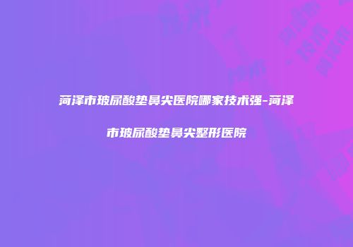 菏泽市玻尿酸垫鼻尖医院哪家技术强-菏泽市玻尿酸垫鼻尖整形医院