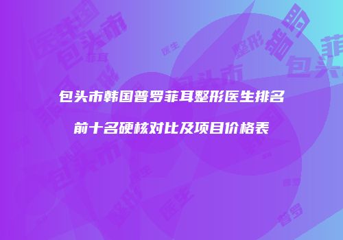 包头市韩国普罗菲耳整形医生排名前十名硬核对比及项目价格表