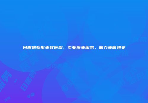 日喀则整形美容医院：专业医美服务，助力美丽蜕变