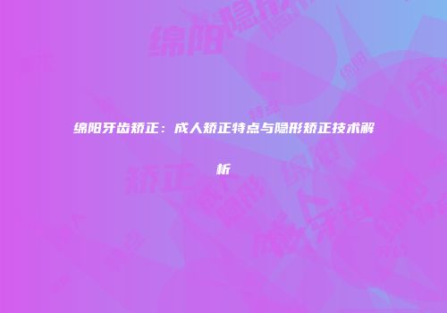 绵阳牙齿矫正：成人矫正特点与隐形矫正技术解析