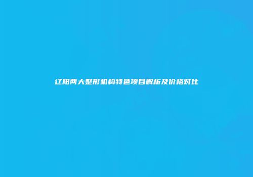 辽阳两大整形机构特色项目解析及价格对比
