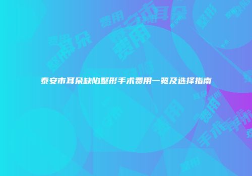 泰安市耳朵缺陷整形手术费用一览及选择指南