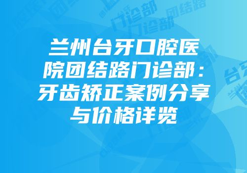 兰州台牙口腔医院团结路门诊部：牙齿矫正案例分享与价格详览