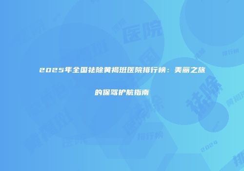 2025年全国祛除黄褐斑医院排行榜：美丽之旅的保驾护航指南