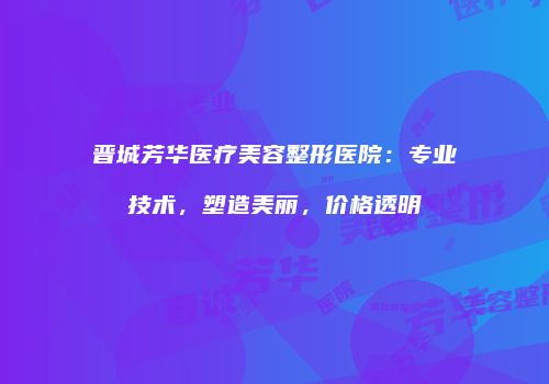 晋城芳华医疗美容整形医院：专业技术，塑造美丽，价格透明