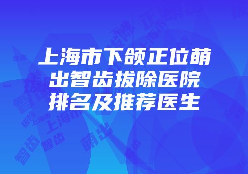 上海市下颌正位萌出智齿拔除医院排名及推荐医生