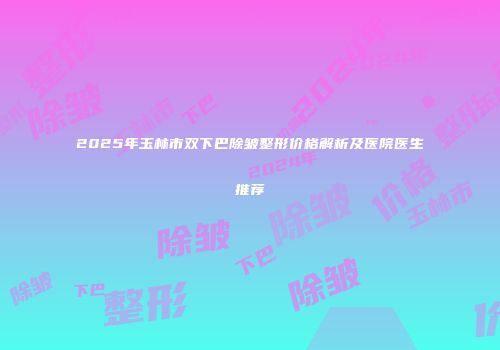 2025年玉林市双下巴除皱整形价格解析及医院医生推荐