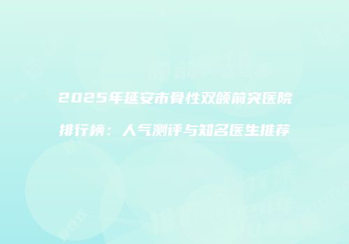 2025年延安市骨性双颌前突医院排行榜：人气测评与知名医生推荐