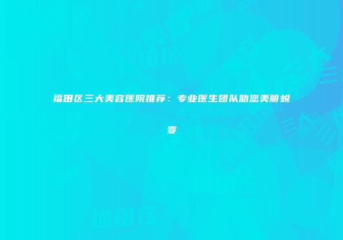 福田区三大美容医院推荐：专业医生团队助您美丽蜕变