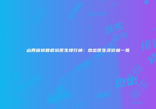山西省修复痘坑医生排行榜：杰出医生及价格一览